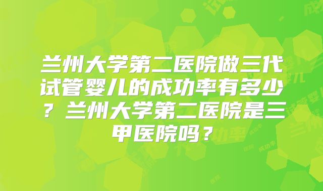 兰州大学第二医院做三代试管婴儿的成功率有多少？兰州大学第二医院是三甲医院吗？