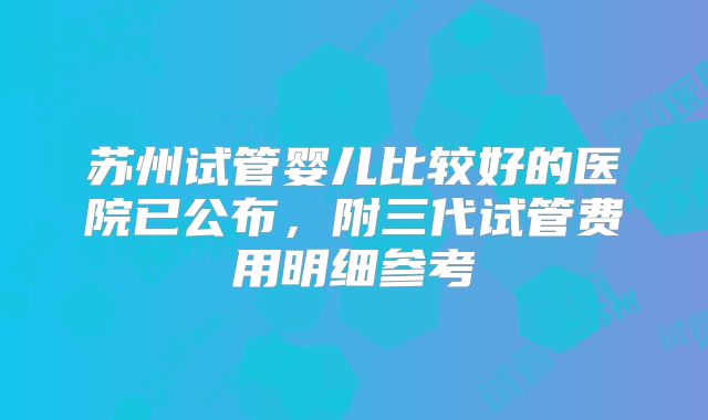 苏州试管婴儿比较好的医院已公布，附三代试管费用明细参考