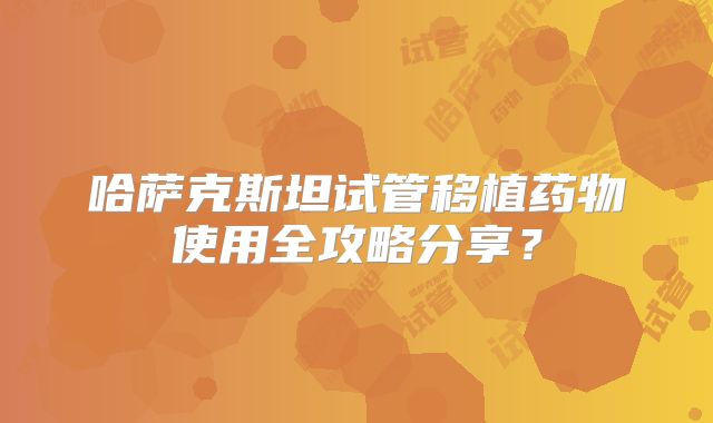 哈萨克斯坦试管移植药物使用全攻略分享?