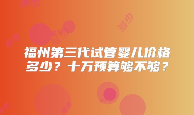 福州第三代试管婴儿价格多少？十万预算够不够？