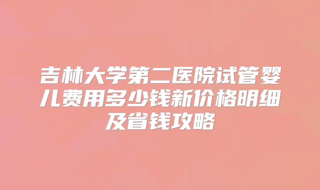 吉林大学第二医院试管婴儿费用多少钱新价格明细及省钱攻略