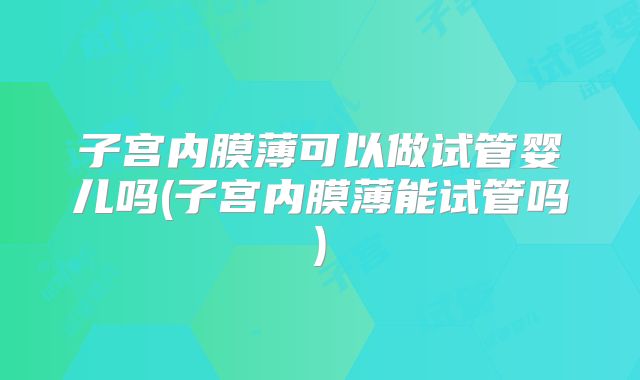 子宫内膜薄可以做试管婴儿吗(子宫内膜薄能试管吗)