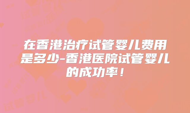 在香港治疗试管婴儿费用是多少-香港医院试管婴儿的成功率！