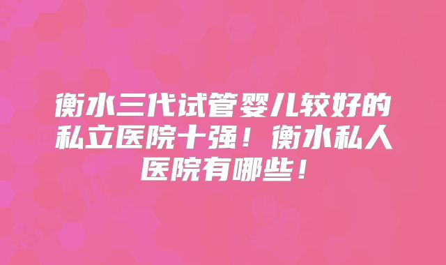 衡水三代试管婴儿较好的私立医院十强!衡水私人医院有哪些!