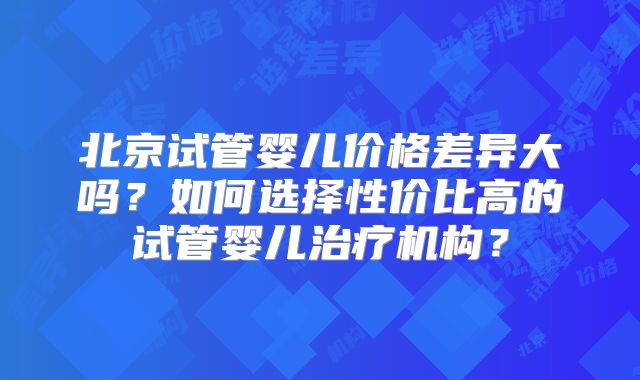 北京试管婴儿价格差异大吗？如何选择性价比高的试管婴儿治疗机构？