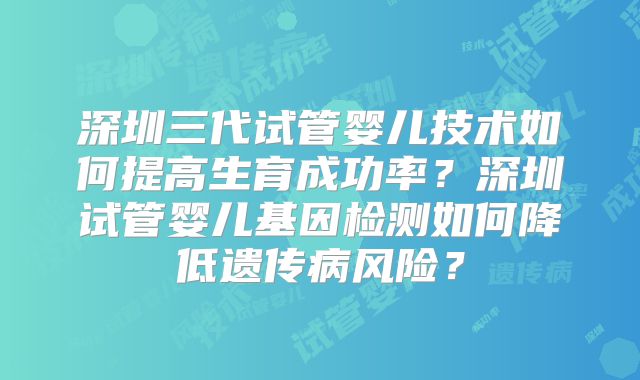 深圳三代试管婴儿技术如何提高生育成功率？深圳试管婴儿基因检测如何降低遗传病风险？
