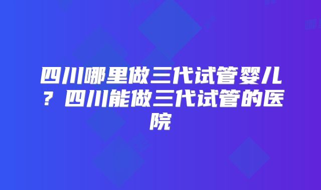 四川哪里做三代试管婴儿?四川能做三代试管的医院