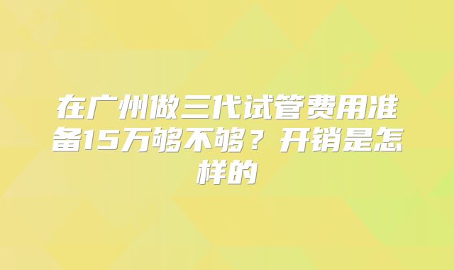 在广州做三代试管费用准备15万够不够？开销是怎样的