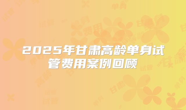 2025年甘肃高龄单身试管费用案例回顾