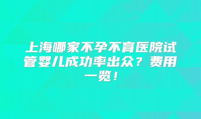 上海哪家不孕不育医院试管婴儿成功率出众？费用一览！