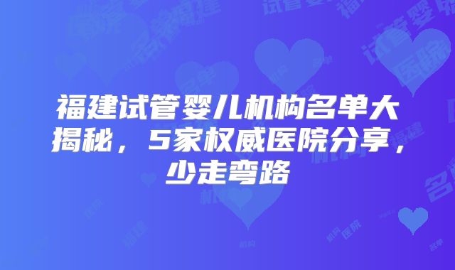 福建试管婴儿机构名单大揭秘，5家权威医院分享，少走弯路