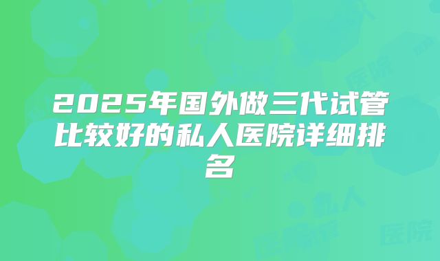 2025年国外做三代试管比较好的私人医院详细排名
