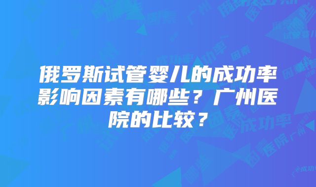 俄罗斯试管婴儿的成功率影响因素有哪些？广州医院的比较？