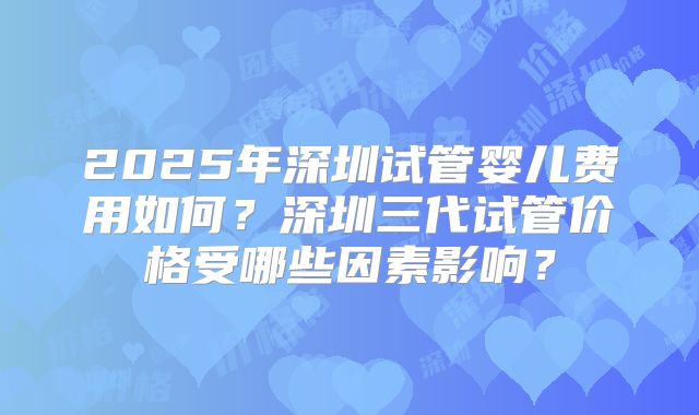 2025年深圳试管婴儿费用如何？深圳三代试管价格受哪些因素影响？