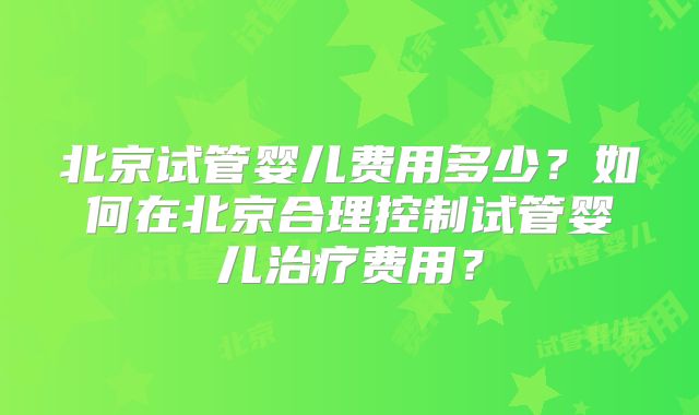 北京试管婴儿费用多少？如何在北京合理控制试管婴儿治疗费用？