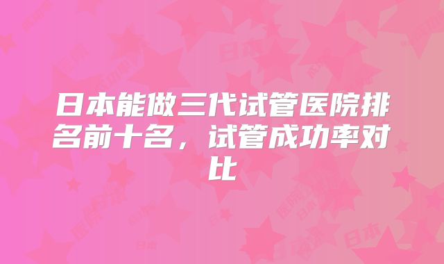 日本能做三代试管医院排名前十名，试管成功率对比