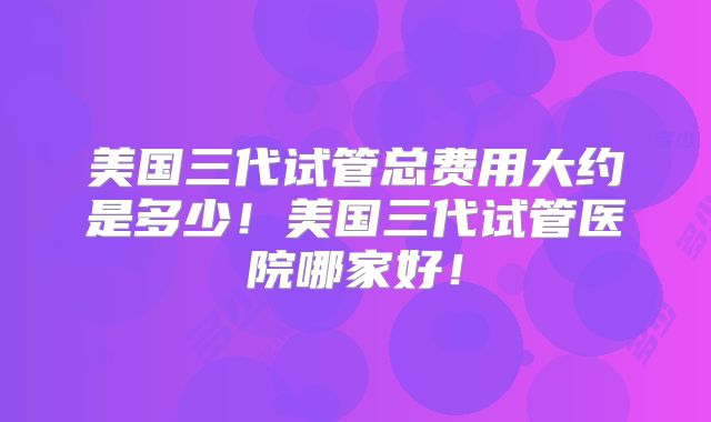 美国三代试管总费用大约是多少!美国三代试管医院哪家好!