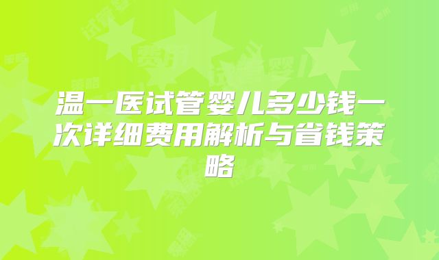 温一医试管婴儿多少钱一次详细费用解析与省钱策略
