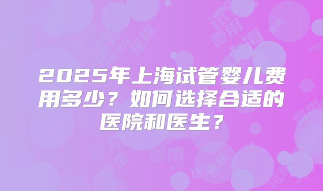 2025年上海试管婴儿费用多少？如何选择合适的医院和医生？