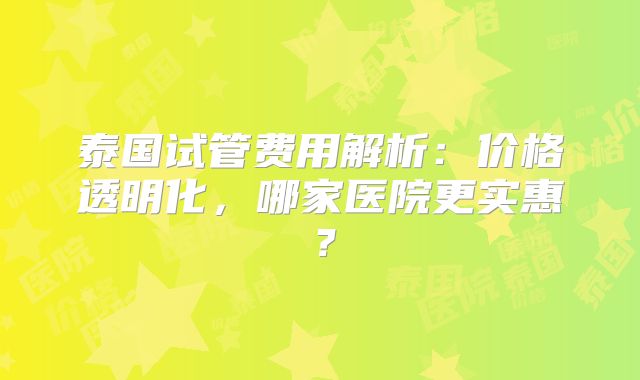 泰国试管费用解析：价格透明化，哪家医院更实惠？