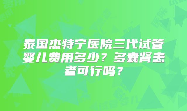 泰国杰特宁医院三代试管婴儿费用多少？多囊肾患者可行吗？