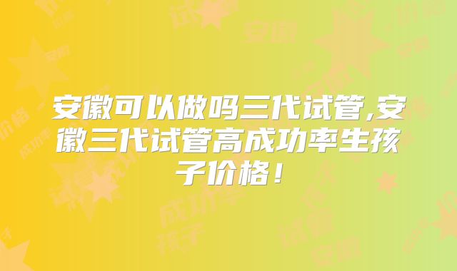 安徽可以做吗三代试管,安徽三代试管高成功率生孩子价格！