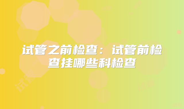 试管之前检查：试管前检查挂哪些科检查
