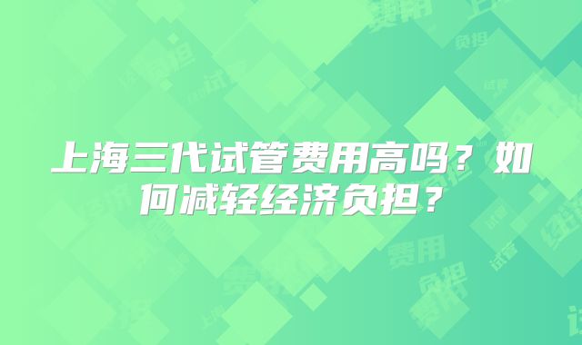 上海三代试管费用高吗？如何减轻经济负担？