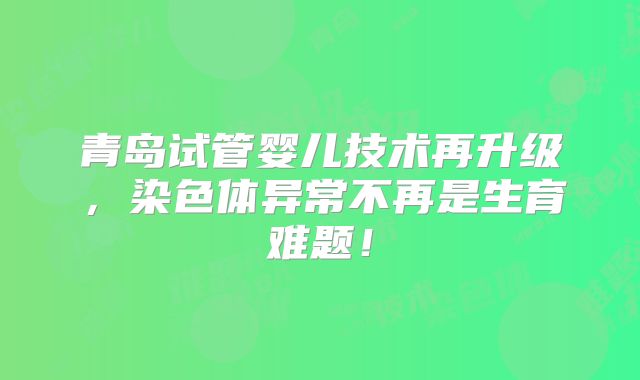 青岛试管婴儿技术再升级,染色体异常不再是生育难题!