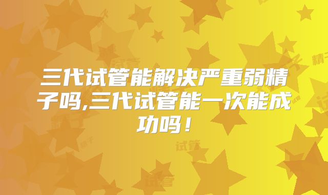 三代试管能解决严重弱精子吗,三代试管能一次能成功吗！