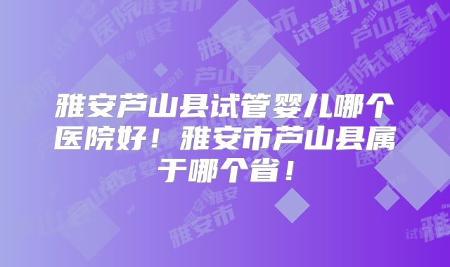 雅安芦山县试管婴儿哪个医院好！雅安市芦山县属于哪个省！