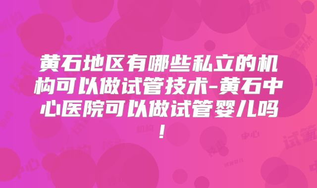 黄石地区有哪些私立的机构可以做试管技术-黄石中心医院可以做试管婴儿吗!
