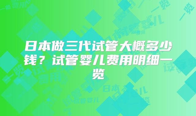日本做三代试管大概多少钱？试管婴儿费用明细一览