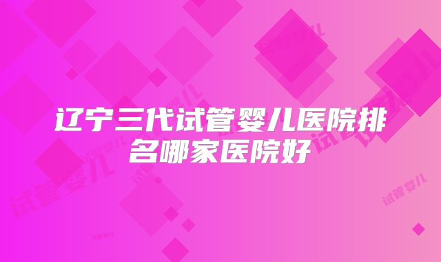 辽宁三代试管婴儿医院排名哪家医院好