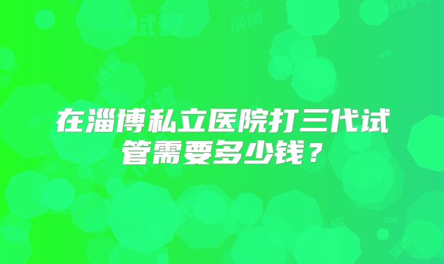 在淄博私立医院打三代试管需要多少钱？