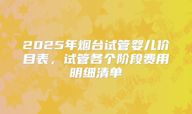 2025年烟台试管婴儿价目表,试管各个阶段费用明细清单