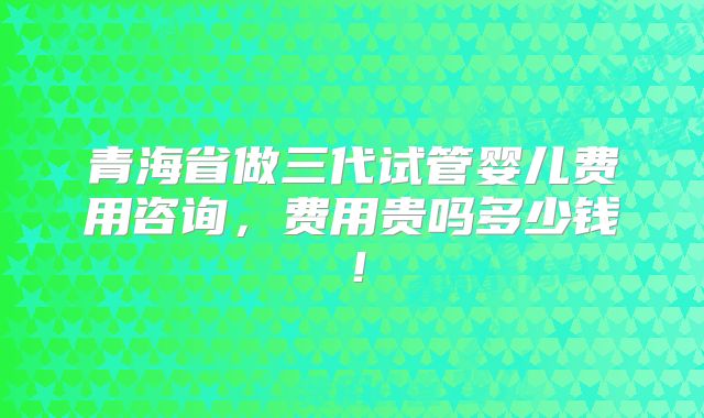 青海省做三代试管婴儿费用咨询,费用贵吗多少钱!