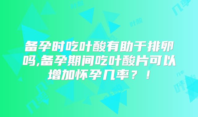备孕时吃叶酸有助于排卵吗,备孕期间吃叶酸片可以增加怀孕几率？！