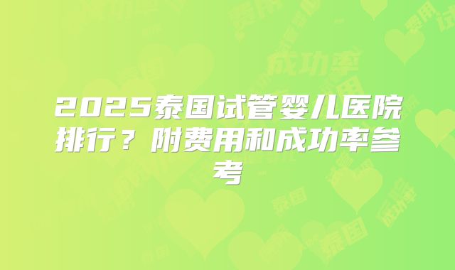 2025泰国试管婴儿医院排行?附费用和成功率参考
