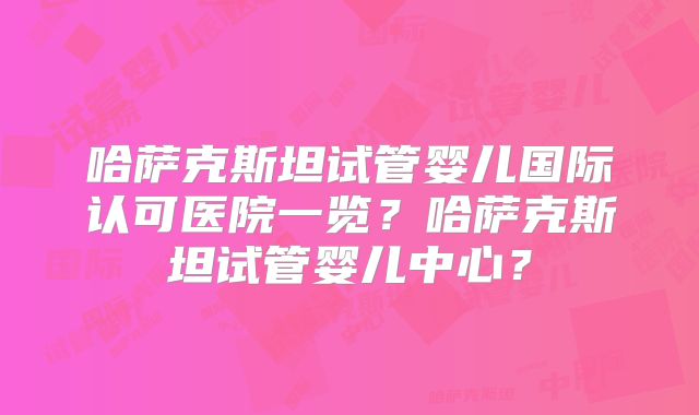 哈萨克斯坦试管婴儿国际认可医院一览？哈萨克斯坦试管婴儿中心？