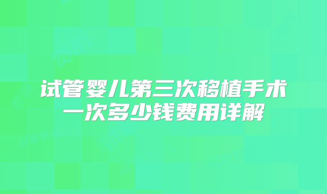 试管婴儿第三次移植手术一次多少钱费用详解