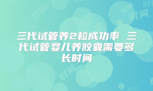 三代试管养2粒成功率 三代试管婴儿养胶囊需要多长时间