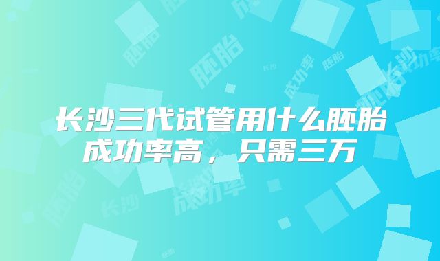 长沙三代试管用什么胚胎成功率高，只需三万