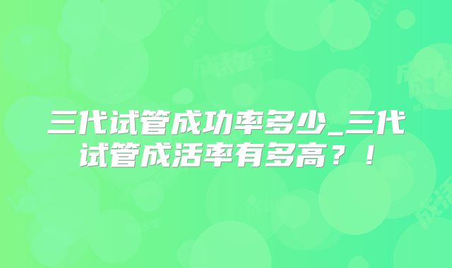 三代试管成功率多少_三代试管成活率有多高？！