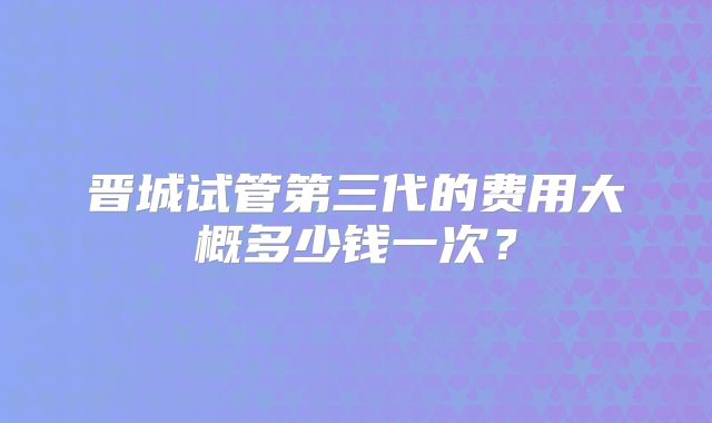 晋城试管第三代的费用大概多少钱一次？