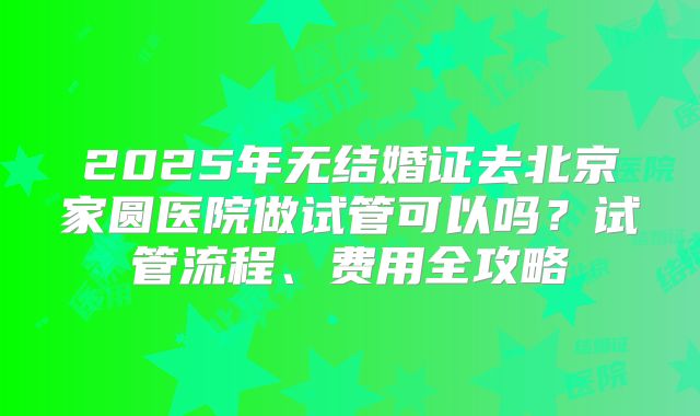 2025年无结婚证去北京家圆医院做试管可以吗？试管流程、费用全攻略