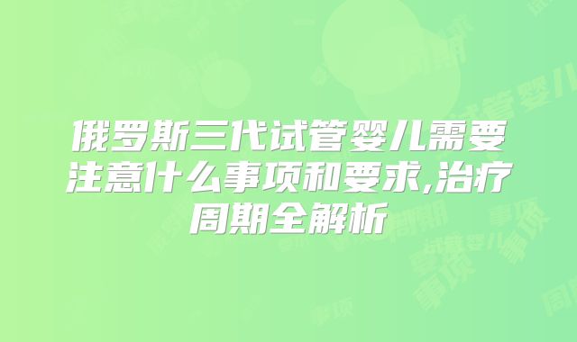 俄罗斯三代试管婴儿需要注意什么事项和要求,治疗周期全解析
