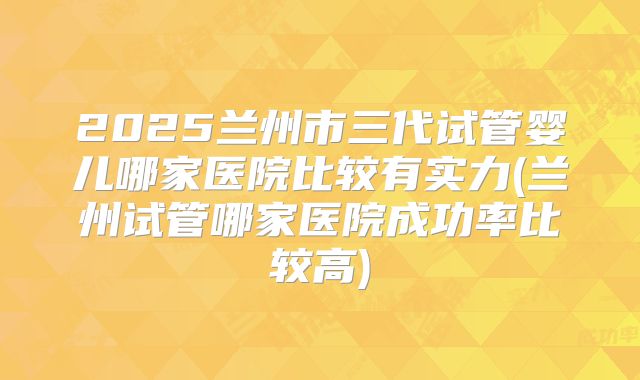 2025兰州市三代试管婴儿哪家医院比较有实力(兰州试管哪家医院成功率比较高)