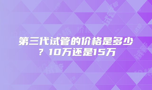 第三代试管的价格是多少？10万还是15万