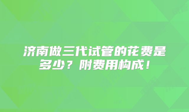 济南做三代试管的花费是多少？附费用构成！